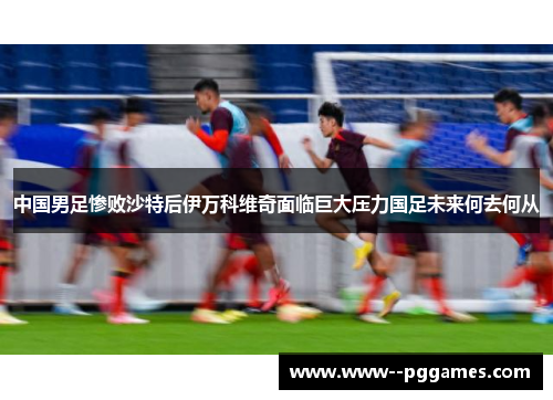 中国男足惨败沙特后伊万科维奇面临巨大压力国足未来何去何从