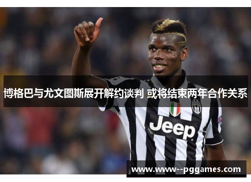 博格巴与尤文图斯展开解约谈判 或将结束两年合作关系 博格巴与尤文图斯展开解约谈判 或将结束两年合作关系