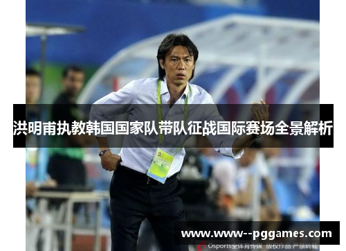 洪明甫执教韩国国家队带队征战国际赛场全景解析
